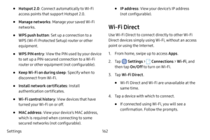 Page 169Settings162
• Hotspot 2.0: Connect automatically to Wi-Fi 
access points that support Hotspot 2.0.
• Manage networks : Manage your saved Wi-Fi 
networks.
• WPS push button : Set up a connection to a 
WPS (Wi-Fi Protected Setup) router or other 
equipment.
• WPS PIN entry : View the PIN used by your device 
to set up a PIN-secured connection to a Wi-Fi 
router or other equipment (not configurable).
• Keep Wi-Fi on during sleep : Specify when to 
disconnect from Wi-Fi.
• Install network certificates :...