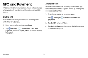 Page 179Settings172
NFC and Payment
NFC (Near Field Communication) allows data exchange 
when you touch your device with another compatible 
device.
Enable NFC
Activate NFC to allow your device to exchange data 
with other NFC devices.
1. From home, swipe up to access Apps.
2. Tap  Settings >  Connections  > NFC and 
payment , and then tap  On/Off to enable or disable 
the option.
Android Beam
When Android Beam is activated, you can beam app 
content to another NFC-capable device by holding the 
devices close...