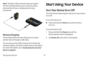 Page 19Set Up Your Device12
Note: The Micro-USB connector does not support 
On-the-Go (OTG) devices such as memory sticks, 
external hard drives, or keyboard and mouse 
accessories.
Reverse Charging
The included USB connector allows you to charge 
another device through a USB cable. 
You can also use the USB connector for transferring 
contacts, photos, and other content from an old device. 
For more information, see  “Transfer Data from Your Old 
Device” on page  18. 
Start Using Your Device
Turn Your Device...