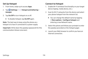 Page 181Settings174
Set Up Hotspot
1. From home, swipe up to access Apps.
2. Tap  Settings >  Hotspot and tethering > 
Hotspot .
3. Tap On/Off  to turn Hotspot on or off.
• To disable Hotspot, tap  On/Off again.
Note : The best way to keep using the phone as a 
hotspot is to have it connected to a power supply.
Important : Write down the passkey (password) for this 
communication (shown onscreen).
Connect to Hotspot
1. Enable Wi-Fi (wireless) functionality on your target 
device (laptop, media device, etc.).
2....