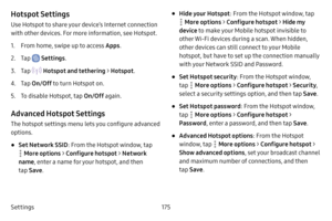 Page 182Settings175
Hotspot Settings
Use Hotspot to share your device’s Internet connection 
with other devices. For more information, see Hotspot.
1. From home, swipe up to access Apps. 
2. Tap  Settings.
3. Tap  Hotspot and tethering >  Hotspot.
4. Tap On/Off  to turn Hotspot on.
5. To disable Hotspot, tap  On/Off again.
Advanced Hotspot Settings
The hotspot settings menu lets you configure advanced 
options.
• Set Network SSID : From the Hotspot window, tap 
 More options > Configure hotspot  > Network 
name...