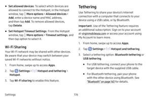 Page 183Settings176
• Set allowed devices: To select which devices are 
allowed to connect to the Hotspot, in the Hotspot 
window, tap 
 More options  > Allowed devices > 
Add , enter a device name and MAC address, 
and then tap  Add. To remove allowed devices, 
tap  Delete .
• Set Hotspot Timeout Settings : From the Hotspot 
window, tap 
 More options  > Timeout settings , and 
then tap option to select it.
Wi-Fi Sharing
Your Wi-Fi network may be shared with other devices. 
Be aware that your device may switch...