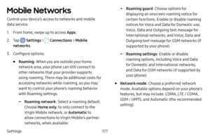 Page 184Settings177
Mobile Networks
Control your device’s access to networks and mobile 
data service.
1. From home, swipe up to access Apps.
2. Tap  Settings >  Connections  > Mobile 
networks .
3. Configure options:
• Roaming: When you are outside your home 
network area, your phone can still connect to 
other networks that your provider supports 
using roaming. There may be additional costs for 
accessing networks while roaming, so you may 
want to control your phone’s roaming behavior 
with Roaming...