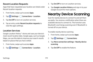 Page 186Settings179
Recent Location Requests
Apps that have requested your location are listed under 
Recent location requests.
1. From home, swipe up to access Apps.
2. Tap  Settings >  Connections  > Location .
3. Tap On/Off  to turn on Location services.
4. Tap an entry under Recent location requests to 
view the app’s settings.
Location Services
Google Location History™ stores and uses your device’s 
most recent location data. Google apps, such as Google 
Maps, can use this data to improve your search...