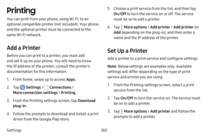 Page 187Settings180
Printing
You can print from your phone, using Wi-Fi, to an 
optional compatible printer (not included). Your phone 
and the optional printer must be connected to the 
same Wi-Fi network.
Add a Printer
Before you can print to a printer, you must add 
and set it up on your phone. You will need to know 
the IP address of the printer; consult the printer’s 
documentation for this information.
1. From home, swipe up to access Apps.
2. Tap  Settings >  Connections  > 
More connection settings >...