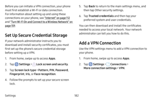 Page 189Settings182
Before you can initiate a VPN connection, your phone 
must first establish a Wi-Fi or data connection. 
For information about setting up and using these 
connections on your phone, see “Internet” on page 112 
and  “Turn Wi‑Fi On and Connect to a Wireless Network” on 
page  159.
Set Up Secure Credential Storage
If your network administrator instructs you to 
download and install security certificates, you must 
first set up the phone’s secure credential storage 
before setting up a VPN.
1....