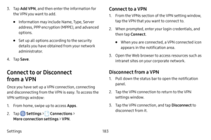 Page 190Settings183
3. Tap Add VPN , and then enter the information for 
the VPN you want to add.
• Information may include Name, Type, Server 
address, PPP encryption (MPPE), and advanced 
options.
• Set up all options according to the security 
details you have obtained from your network 
administrator.
4. Tap  Save .
Connect to or Disconnect 
from a VPN
Once you have set up a VPN connection, connecting 
and disconnecting from the VPN is easy. To access the 
VPN settings window:
1. From home, swipe up to...