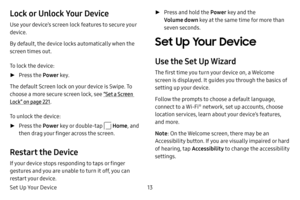 Page 20Set Up Your Device13
Lock or Unlock Your Device
Use your device’s screen lock features to secure your 
device.
By default, the device locks automatically when the 
screen times out.
To lock the device:
 ►Press the  Power key.
The default Screen lock on your device is Swipe. To 
choose a more secure screen lock, see “Set a Screen 
Lock” on page  221.
To unlock the device:
 ► Press the  Power key or double-tap  Home, and 
then drag your finger across the screen.
Restart the Device
If your device stops...