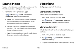 Page 193Settings186
Sound Mode
You can switch between sound modes, while preserving 
the individual sound settings you have made.
1. From home, swipe up to access Apps.
2. Tap  Settings >  Sounds and vibration  > 
Sound mode , and then choose a mode:
• Sound: Your phone uses the sounds, vibrations, 
and volume levels you have chosen in Sound 
settings for notifications and alerts.
• Vibrate : Your phone vibrates for notifications 
and alerts. This uses the Vibration intensity you 
choose in Sound settings.
•...