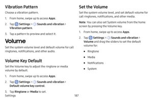 Page 194Settings187
Vibration Pattern
Choose a vibration pattern.
1. From home, swipe up to access Apps.
2. Tap  Settings >  Sounds and vibration  > 
Vibration pattern .
3. Tap a pattern to preview and select it.
Volume
Set the system volume level and default volume for call 
ringtones, notifications, and other audio. 
Volume Key Default
Set the Volume key to adjust the ringtone or media 
volume by default. 
1. From home, swipe up to access Apps .
2. Tap  Settings >  Sounds and vibration  > 
Default volume key...