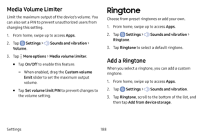 Page 195Settings188
Media Volume Limiter
Limit the maximum output of the device’s volume. You 
can also set a PIN to prevent unauthorized users from 
changing this setting. 
1. From home, swipe up to access Apps.
2. Tap  Settings >  Sounds and vibration  > 
Volume .
3. Tap  More options > Media volume limiter .
• Tap On/Off  to enable this feature.
 -When enabled, drag the Custom volume 
limit slider to set the maximum output 
volume.
• Tap  Set volume limit PIN to prevent changes to 
the volume setting....