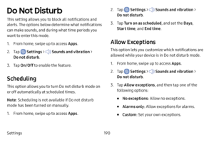 Page 197Settings190
Do Not Disturb
This setting allows you to block all notifications and 
alerts. The options below determine what notifications 
can make sounds, and during what time periods you 
want to enter this mode.
1. From home, swipe up to access Apps.
2. Tap  Settings >  Sounds and vibration  > 
Do not disturb .
3. Tap On/Off  to enable the feature.
Scheduling
This option allows you to turn Do not disturb mode on 
or off automatically at scheduled times.
Note: Scheduling is not available if Do not...