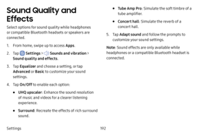 Page 199Settings192
Sound Quality and 
Effects
Select options for sound quality while headphones 
or compatible Bluetooth headsets or speakers are 
connected.
1. From home, swipe up to access Apps.
2. Tap  Settings >  Sounds and vibration  > 
Sound quality and effects .
3. Tap Equalizer  and choose a setting, or tap 
Advanced  o r Basic  to customize your sound 
settings.
4. Tap  On/Off  to enable each option:
• UHQ upscaler : Enhance the sound resolution 
of music and videos for a clearer listening...