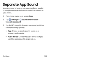 Page 200Settings193
Separate App Sound
You can choose to have an app play sound on a speaker 
or headphones separate from the rest of the sounds on 
your phone. 
1. From home, swipe up to access Apps.
2. Tap  Settings >  Sounds and vibration  > 
Separate app sound .
3. Tap On/Off  to enable Separate app sound, and then 
set the following options:
• App : Choose an app to play its sound on a 
separate audio device.
• Audio device : Choose the audio device that you 
want the app’s sound to be played on. 