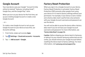 Page 21Set Up Your Device14
Google Account
Your new device uses your Google™ Account to fully 
utilize its Android™ features, including Gmail™, 
Google Duo, and the Google Play™ store.
When you turn on your device for the first time, set 
up your existing Google Account or create a new 
Google Account.
– or –
To create a new Google Account or set up your 
Google Account on your device at any time, use 
Accounts settings. 
1. From home, swipe up to access Apps .
2. Tap  Settings > Cloud and accounts >...