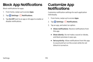 Page 202Settings195
Block App Notifications
Block notifications for apps.
1. From home, swipe up to access Apps.
2. Tap  Settings >  Notifications .
3. Tap On/Off  next to an app or All apps to enable or 
disable notifications.
Customize App 
Notifications
Customize notification settings for each application 
individually.
1. From home, swipe up to access Apps .
2. Tap  Settings >  Notifications .
3. Tap an app, and select an option:
• Allow notifications : Receive notifications from 
this app.
• Show silently :...