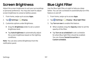 Page 204Settings197
Screen Brightness
Adjust the screen brightness to suit your surroundings 
or personal preference. You may also want to adjust 
screen brightness to conserve battery power.
1. From home, swipe up to access Apps.
2. Tap  Settings >  Display.
3. Customize options under Brightness:
• Drag the  Brightness  slider to set a custom 
brightness level.
• Tap  Auto brightness  to automatically adjust 
the screen brightness based on the lighting 
conditions.
Note : You can also control Brightness from...