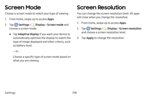 Page 205Settings198
Screen Mode
Choose a screen mode to match your type of viewing.
1. From home, swipe up to access Apps.
2. Tap  Settings >  Display > Screen mode  and 
choose a screen mode:
• Tap  Adaptive display  if you want your device to 
automatically optimize the display to match the 
type of image displayed and other criteria, such 
as battery level.
– or –
Choose a specific type of screen mode based on 
what you are viewing.
Screen Resolution
You can change the screen resolution level. All apps 
will...