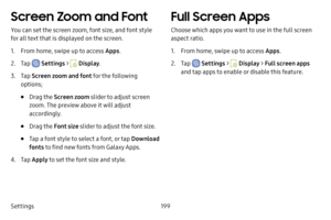 Page 206Settings199
Screen Zoom and Font
You can set the screen zoom, font size, and font style 
for all text that is displayed on the screen.
1. From home, swipe up to access Apps.
2. Tap  Settings >  Display.
3. Tap Screen zoom and font for the following 
options;
• Drag the  Screen zoom slider to adjust screen 
zoom. The preview above it will adjust 
accordingly.
• Drag the  Font size slider to adjust the font size.
• Tap a font style to select a font, or tap  Download 
fonts  to find new fonts from Galaxy...