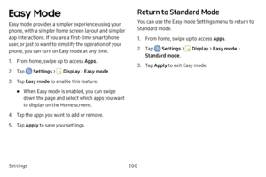 Page 207Settings200
Easy Mode
Easy mode provides a simpler experience using your 
phone, with a simpler home screen layout and simpler 
app interactions. If you are a first-time smartphone 
user, or just to want to simplify the operation of your 
phone, you can turn on Easy mode at any time.
1. From home, swipe up to access Apps.
2. Tap  Settings >  Display > Easy mode .
3. Tap Easy mode to enable this feature.
• When Easy mode is enabled, you can swipe 
down the page and select which apps you want 
to display...