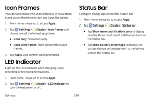Page 208Settings201
Icon Frames
You can show icons with shaded frames to make them 
stand out on the Home screen and Apps list screen.
1. From home, swipe up to access Apps.
2. Tap  Settings >  Display > Icon frames and 
choose one of the following options:
• Icons only : Show icons only.
• Icons with frames : Show icons with shaded 
frames.
3. Tap  Apply , and confirm when prompted.
LED Indicator
Light up the LED indicator when charging, voice 
recording, or receiving notifications.
1. From home, swipe up to...