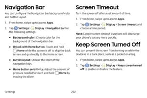 Page 209Settings202
Navigation Bar
You can configure the Navigation bar background color 
and button layout.
1. From home, swipe up to access Apps.
2. Tap  Settings >  Display > Navigation bar  fo r 
the following settings:
• Background color : Choose color for the 
background of the Navigation bar.
• Unlock with Home button : Touch and hold 
 Home while the screen is off to skip the Lock 
screen and go directly to the Home screen.
• Button layout : Choose the order of the 
navigation keys.
• Home button...