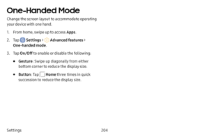 Page 211Settings204
One-Handed Mode
Change the screen layout to accommodate operating 
your device with one hand.
1. From home, swipe up to access Apps.
2. Tap  Settings >  Advanced features  > 
One-handed mode.
3. Tap On/Off  to enable or disable the following:
• Gesture : Swipe up diagonally from either 
bottom corner to reduce the display size.
• Button : Tap  Home three times in quick 
succession to reduce the display size. 