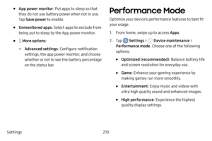 Page 217Settings210
• App power monitor: Put apps to sleep so that 
they do not use battery power when not in use. 
Tap  Save power to enable.
• Unmonitored apps : Select apps to exclude from 
being put to sleep by the App power monitor.
•  More options :
 -Advanced settings : Configure notification 
settings, the app power monitor, and choose 
whether or not to see the battery percentage 
on the status bar.
Performance Mode
Optimize your device’s performance features to best fit 
your usage.
1. From home, swipe...