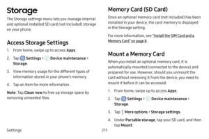 Page 218Settings211
Storage
The Storage settings menu lets you manage internal 
and optional installed SD card (not included) storage 
on your phone.
Access Storage Settings
1. From home, swipe up to access Apps.
2. Tap  Settings >  Device maintenance > 
Storage .
3. View memory usage for the different types of 
information stored in your phone’s memory. 
4. Tap an item for more information.
Note : Tap Clean now to free up storage space by 
removing unneeded files.
Memory Card (SD Card)
Once an optional memory...