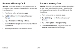 Page 219Settings212
Remove a Memory Card
Warning: To prevent damage to information stored on 
the memory card, unmount the card before removing it 
from the device.
1. From home, swipe up to access Apps .
2. Tap  Settings >  Device maintenance > 
Storage .
3. Tap  More options > Storage settings .
4. Under Portable storage , tap your SD card, and then 
tap  Unmount .
5. Remove your memory card from the device.
Format a Memory Card
Warning: When formatting an SD card, you should back 
up your music and photo...