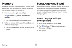 Page 220Settings213
Memory
Check the amount of available memory. You can close 
background apps and reduce the amount of memory 
you are using to speed up your device.
1. From home, swipe up to access Apps.
2. Tap  Settings >  Device maintenance > 
Memory .
• The used and available memory are shown.
3. To free up as much RAM as possible, tap  Clean now 
and follow the prompts.
• The selected apps and services in the list will be 
closed.
Language and Input
Your phone’s language and input settings let you select...