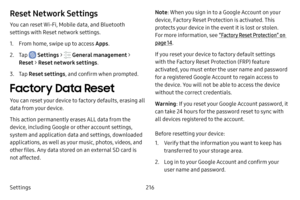 Page 223Settings216
Reset Network Settings
You can reset Wi-Fi, Mobile data, and Bluetooth 
settings with Reset network settings.
1. From home, swipe up to access Apps.
2. Tap  Settings >  General management  > 
Reset  > Reset network settings .
3. Tap Reset settings , and confirm when prompted.
Factory Data Reset
You can reset your device to factory defaults, erasing all 
data from your device.
This action permanently erases ALL data from the 
device, including Google or other account settings, 
system and...