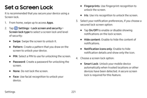 Page 228Settings221
Set a Screen Lock
It is recommended that you secure your device using a 
Screen lock.
1. From home, swipe up to access Apps.
2. Tap  Settings > Lock screen and security > 
Screen lock type to select a screen lock and level 
of security:
• Swipe : Swipe the screen to unlock it.
• Pattern : Create a pattern that you draw on the 
screen to unlock your device.
• PIN : Select a PIN to use for unlocking the screen. 
• Password : Create a password for unlocking the 
screen. 
• None : Do not lock the...