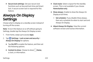 Page 229Settings222
• Secure lock settings: Set your secure lock 
functions such as Secured lock time and Smart 
lock. A secure screen lock is required for this 
feature.
Always On Display 
Settings
Choose what to display on a standby screen instead of 
turning off the screen.
Note : To turn this feature on or off without going to 
Settings, double tap the Always On Display screen.
1. From home, swipe up to access Apps .
2. Tap  Settings > Lock screen and security > 
Always On Display for options:
• Tap  On/Off...