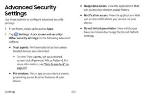 Page 234Settings227
Advanced Security 
Settings
Use these options to configure advanced security 
settings.
1. From home, swipe up to access Apps.
2. Tap  Settings > Lock screen and security > 
Other security settings for the following advanced 
options: 
• Trust agents : Perform selected actions when 
trusted devices are connected.
 -To view Trust agents, set up a secured 
screen lock (Password, PIN, or Pattern). For 
more information, see  “Set a Screen Lock” on 
page  221.
• Pin windows : Pin an app on your...