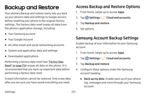 Page 238Settings231
Backup and Restore
Your phone’s Backup and restore menu lets you back 
up your phone’s data and settings to Google servers 
before resetting your phone to the original factory 
settings. The Factory data reset erases all data from 
the phone’s application storage, including:
• Your Samsung account
• Your Google Account
• All other email and social networking accounts
• System and application data and settings
• Downloaded applications
Performing a factory data reset (see  “Factory Data...