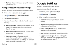 Page 239Settings232
• Restore: Use your Samsung account to restore 
your backup data.
Google Account Backup Settings
Enable backup of your information to Google servers.
1. From home, swipe up to access Apps .
2. Tap  Settings >  Cloud and accounts .
3. Tap Backup and restore .
4. Configure these options under the Google account 
heading:
• Back up my data: Enable back up of application 
data, Wi-Fi passwords, and other settings to 
Google servers.
• Backup account: Select a Google Account to be 
used as your...
