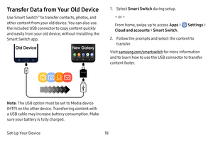 Page 25Set Up Your Device18
Transfer Data from Your Old Device
Use Smart Switch™ to transfer contacts, photos, and 
other content from your old device. You can also use 
the included USB connector to copy content quickly 
and easily from your old device, without installing the 
Smart Switch app.
Note : The USB option must be set to Media device 
(MTP) on the other device. Transferring content with 
a USB cable may increase battery consumption. Make 
sure your battery is fully charged. 
1. Select Smart Switch...