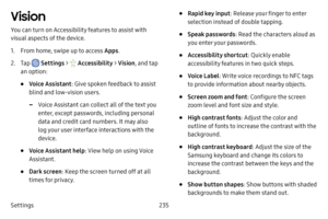 Page 242Settings235
Vision
You can turn on Accessibility features to assist with 
visual aspects of the device. 
1. From home, swipe up to access Apps.
2. Tap  Settings >  Accessibility  > Vision, and tap 
an option:
• Voice Assistant : Give spoken feedback to assist 
blind and low-vision users .
 -Voice Assistant can collect all of the text you 
enter, except passwords, including personal 
data and credit card numbers. It may also 
log your user interface interactions with the 
device.
• Voice Assistant help:...