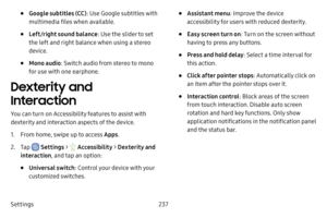 Page 244Settings237
• Google subtitles (CC): Use Google subtitles with 
multimedia files when available.
• Left/right sound balance : Use the slider to set 
the left and right balance when using a stereo 
device.
• Mono audio : Switch audio from stereo to mono 
for use with one earphone.
Dexterity and 
Interaction
You can turn on Accessibility features to assist with 
dexterity and interaction aspects of the device.
1. From home, swipe up to access Apps .
2. Tap  Settings >  Accessibility  > Dexterity and...