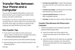 Page 248Settings241
Transfer Files Between 
Your Phone and a 
Computer
You can use the supplied USB cable to connect your 
phone directly to your computer and transfer music, 
pictures, and other content files. 
For example, if you have a music album stored on your 
computer that you want to listen to on your phone with 
any of the music apps, just attach your phone to the 
computer and copy the files to the music folder.
File Transfer Tips
• If you want to save data to an SD card on your 
phone, make sure the...