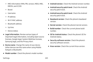 Page 250Settings243
 -IMEI information (MIN, PRL version, MEID, IMEI, 
IMEISV, and ICCID)
 -Brand
 -Username
 -IP address
 -Wi-Fi MAC address
 -Bluetooth address
 -Up time
 -Device status
• Legal information: Review various types of 
important legal information, including Open source 
licenses, Google legal, System WebView licenses, 
Samsung legal, and the Privacy Alert.
• Device name : Change the name of your device 
(other devices see this name when using Mobile 
hotspot or Bluetooth).
• Model number : Check...