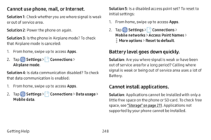 Page 255248
Getting Help
Cannot use phone, mail, or Internet.
Solution 1 : Check whether you are where signal is weak 
or out of service area.
Solution 2 : Power the phone on again.
Solution 3 : Is the phone in Airplane mode? To check 
that Airplane mode is canceled:
1. From home, swipe up to access Apps .
2. Tap  Settings >  Connections  > 
Airplane mode . 
Solution 4 : Is data communication disabled? To check 
that data communication is enabled:
1. From home, swipe up to access Apps .
2. Tap  Settings >...