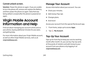 Page 256249
Getting Help
Cannot unlock screen.
Solution : Power the phone on again. If you are unable 
to turn the phone off, remove and replace the Battery, 
and then power the phone on again. Data that was 
being edited is erased after the phone is powered on 
again.
Virgin Mobile Account 
Information and Help
Find out about managing your account online and on 
your phone, buying additional minutes for your plan, 
and getting help.
For more information about your Virgin Mobile account, 
as well as other Virgin...