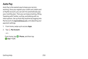 Page 257250
Getting Help
Auto Pay
Auto Pay is the easiest way to keep your service 
working. Once you register your credit card, debit card 
or PayPal account, you can set it to automatically pay 
your monthly plan. Then you can keep emailing, IMing, 
Tweeting with Twitter, surfing, and talking with no 
interruptions. Set up Auto Pay anytime by logging into 
My Account at  virginmobileusa.com , and adjusting your 
payment settings.
1. From home, swipe up to access Apps .
2. Tap  My Account.
– or –
From home, tap...