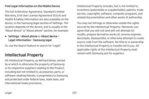 Page 260253
Legal Find Legal Information on the Mobile Device 
The full Arbitration Agreement, Standard Limited 
Warranty, End User License Agreement (EULA) and 
Health & Safety Information are also available on the 
device, in the Samsung legal section of Settings. The 
location depends on the device, and is usually in the 
“About device” or “About phone” section, for example:
• Settings  > About phone  o r About device  > 
Legal  information  > Samsung legal
Or, use the Search feature to search for “Legal”....