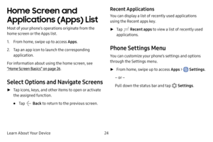 Page 31Learn About Your Device24
Home Screen and 
Applications (Apps) List 
Most of your phone’s operations originate from the 
home screen or the Apps list.
1. From home, swipe up to access Apps.
2. Tap an app icon to launch the corresponding 
application.
For information about using the home screen, see 
“Home Screen Basics” on page  26.
Select Options and Navigate Screens
 ► Tap icons, keys, and other items to open or activate 
the assigned function.
• Tap  Back  to return to the previous screen.
Recent...