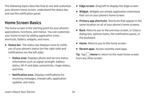Page 33Learn About Your Device26
The following topics describe how to use and customize 
your phone’s home screen, understand the status bar, 
and use the notification panel.
Home Screen Basics
The home screen is the starting point for your phone’s 
applications, functions, and menus. You can customize 
your home screen by adding application icons, 
shortcuts, folders, widgets, and more.
• Status bar
: The status bar displays icons to notify 
you of your phone’s status (on the right side) and 
notifications (on...