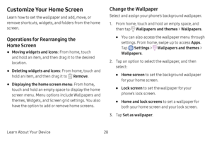 Page 35Learn About Your Device28
Customize Your Home Screen
Learn how to set the wallpaper and add, move, or 
remove shortcuts, widgets, and folders from the home 
screen.
Operations for Rearranging the 
Home Screen
• Moving widgets and icons: From home, touch 
and hold an item, and then drag it to the desired 
location.
• Deleting widgets and icons : From home, touch and 
hold an item, and then drag it to 
 Remove .
• Displaying the home screen menu : From home, 
touch and hold an empty space to display the...