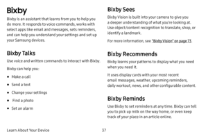 Page 44Learn About Your Device37
Bixby
Bixby is an assistant that learns from you to help you 
do more. It responds to voice commands, works with 
select apps like email and messages, sets reminders, 
and can help you understand your settings and set up 
your Samsung devices.
Bixby Talks
Use voice and written commands to interact with Bixby.
Bixby can help you:
• Make a call
• Send a text
• Change your settings
•  Find a photo
• Set an alarm
Bixby Sees
Bixby Vision is built into your camera to give you 
a...